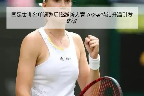 国足集训名单调整后锋线新人竞争态势持续升温引发热议